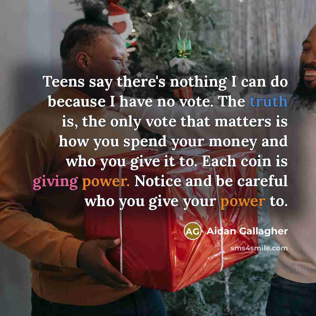 “Teens say there's nothing I can do because I have no vote. The truth is, the only vote that matters is how you spend your money and who you give it to. Each coin is giving power. Notice and be careful who you give your power to.” quote by Aidan Gallagher