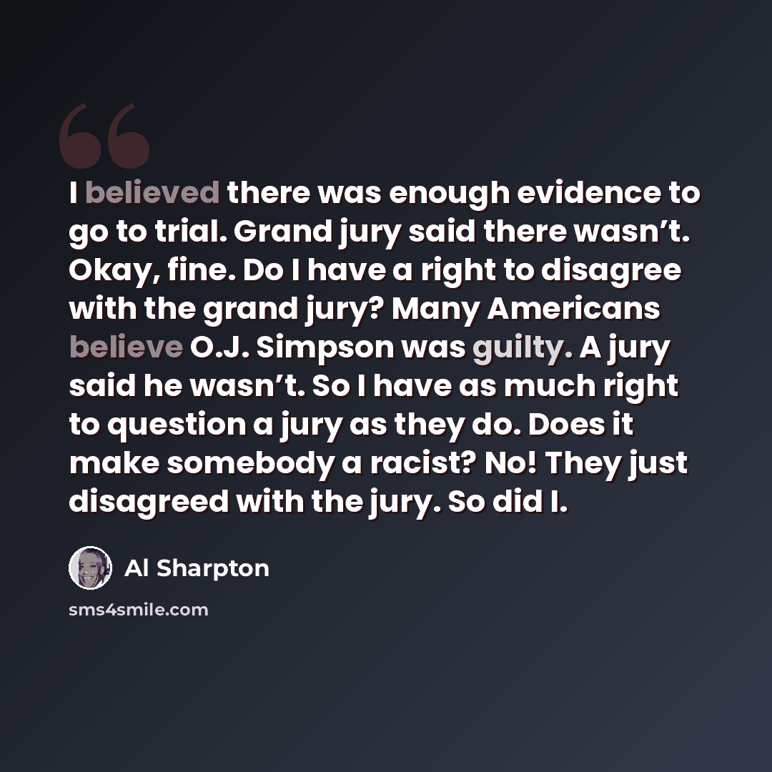 “I believed there was enough evidence to go to trial. Grand jury said there wasn’t. Okay, fine. Do I have a right to disagree with the grand jury? Many Americans believe O.J. Simpson was guilty. A jury said he wasn’t. So I have as much right to question a jury as they do. Does it make somebody a…” quote by Al Sharpton