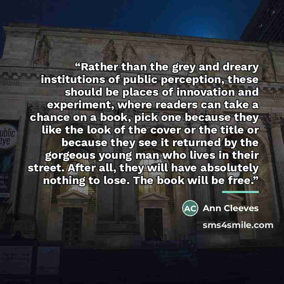 “Rather than the grey and dreary institutions of public perception, these should be places of innovation and experiment, where readers can take a chance on a book, pick one because they like the look of the cover or the title or because they see it returned by the gorgeous young man who lives in…” quote by Ann Cleeves