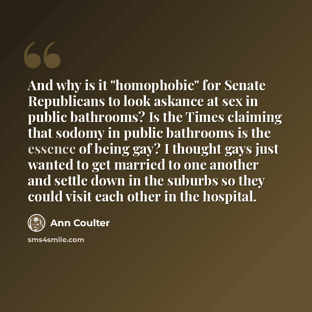 “And why is it "homophobic" for Senate Republicans to look askance at sex in public bathrooms? Is the Times claiming that sodomy in public bathrooms is the essence of being gay? I thought gays just wanted to get married to one another and settle down in the suburbs so they could visit each other in…” quote by Ann Coulter
