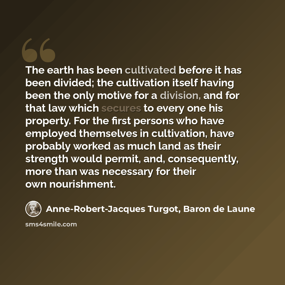 “The earth has been cultivated before it has been divided; the cultivation itself having been the only motive for a division, and for that law which secures to every one his property. For the first persons who have employed themselves in cultivation, have probably worked as much land as their…” quote by Anne-Robert-Jacques Turgot, Baron de Laune