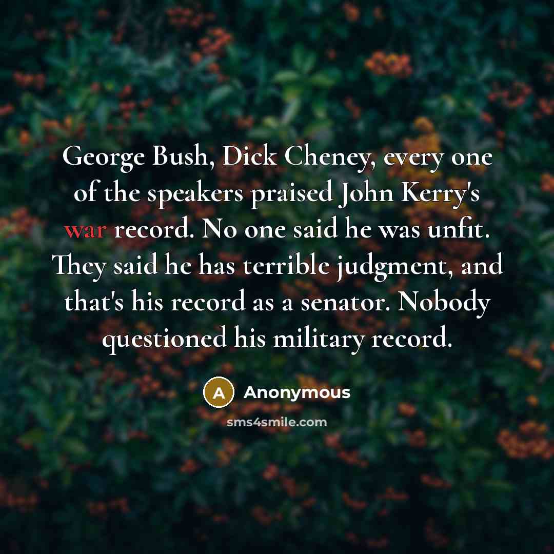 “George Bush, Dick Cheney, every one of the speakers praised John Kerry's war record. No one said he was unfit. They said he has terrible judgment, and that's his record as a senator. Nobody questioned his military record.” quote by Anonymous