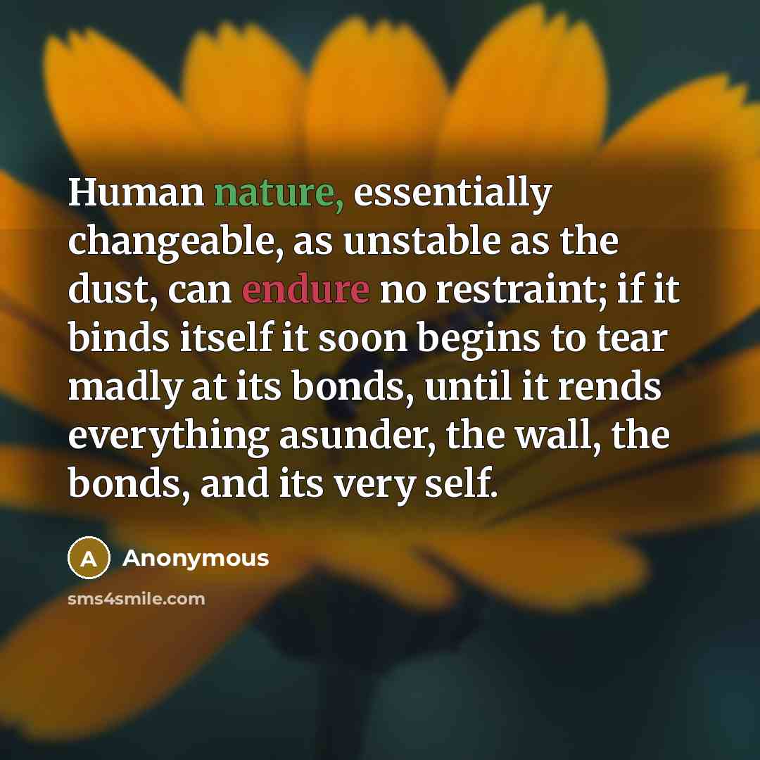 “Human nature, essentially changeable, as unstable as the dust, can endure no restraint; if it binds itself it soon begins to tear madly at its bonds, until it rends everything asunder, the wall, the bonds, and its very self.” quote by Anonymous