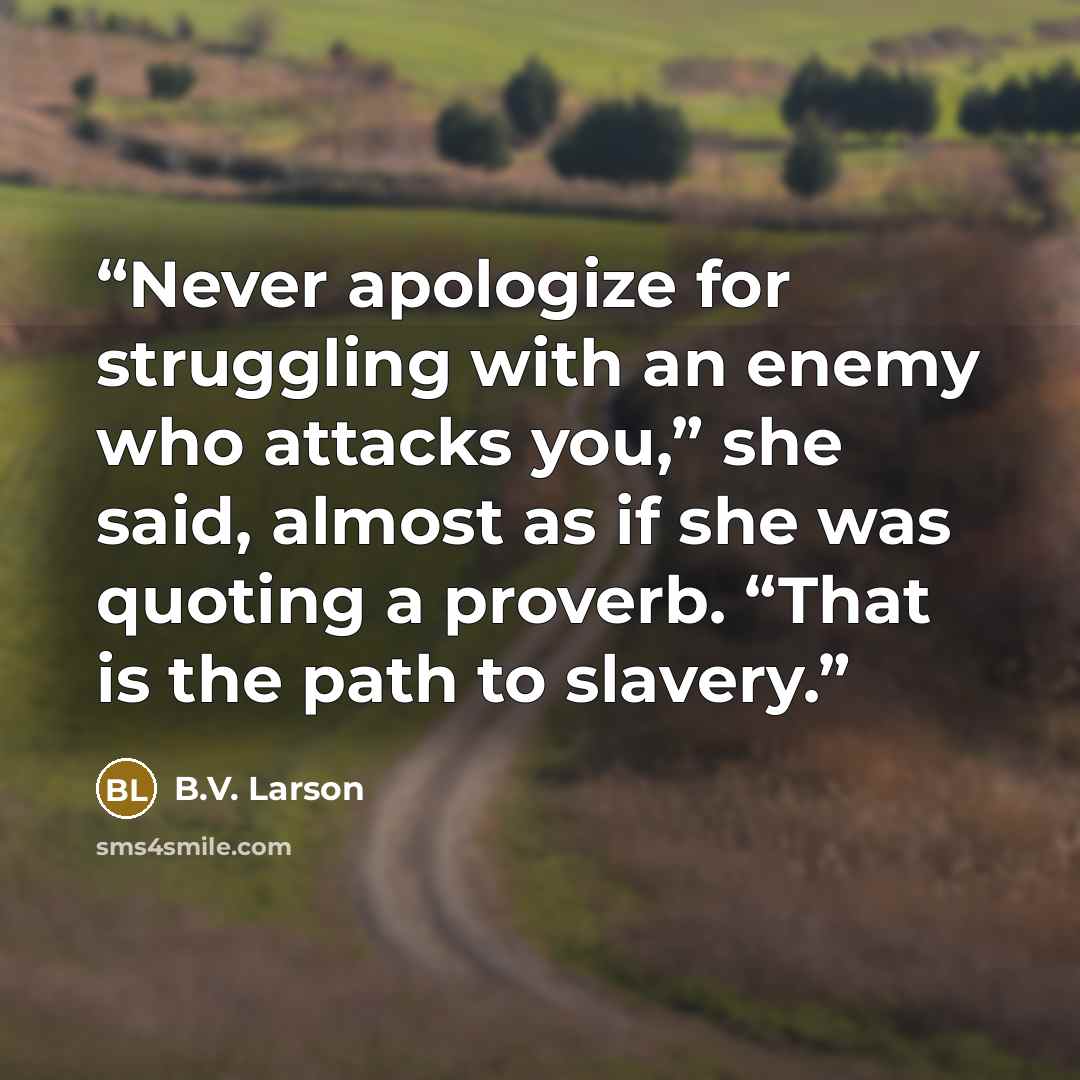 “Never apologize for struggling with an enemy who attacks you,” she said, almost as if she was quoting a proverb. “That is the path to slavery.” quote by B.V. Larson