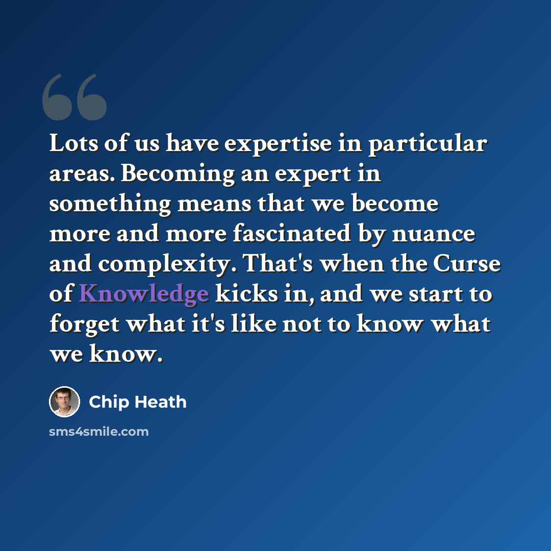 “Lots of us have expertise in particular areas. Becoming an expert in something means that we become more and more fascinated by nuance and complexity. That's when the Curse of Knowledge kicks in, and we start to forget what it's like not to know what we know.” quote by Chip Heath