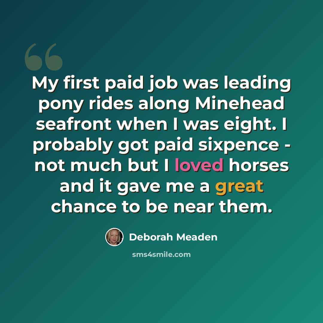 “My first paid job was leading pony rides along Minehead seafront when I was eight. I probably got paid sixpence - not much but I loved horses and it gave me a great chance to be near them.” quote by Deborah Meaden