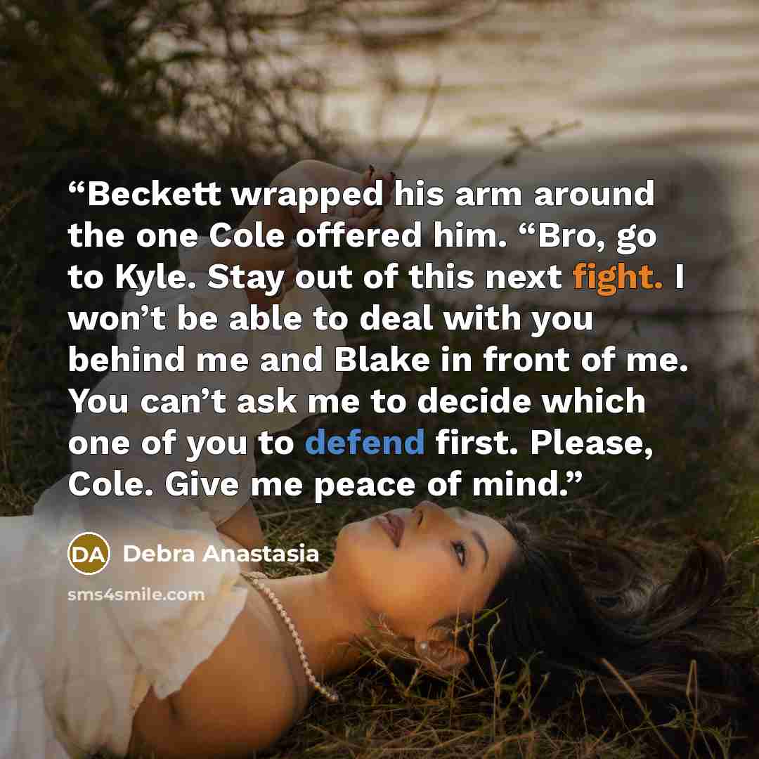 “Beckett wrapped his arm around the one Cole offered him. “Bro, go to Kyle. Stay out of this next fight. I won’t be able to deal with you behind me and Blake in front of me. You can’t ask me to decide which one of you to defend first. Please, Cole. Give me peace of mind.” quote by Debra Anastasia