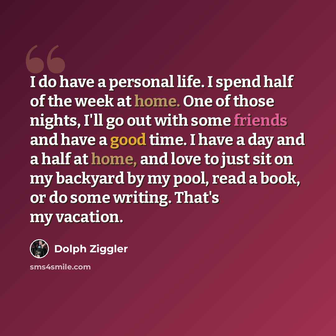 “I do have a personal life. I spend half of the week at home. One of those nights, I'll go out with some friends and have a good time. I have a day and a half at home, and love to just sit on my backyard by my pool, read a book, or do some writing. That's my vacation.” quote by Dolph Ziggler