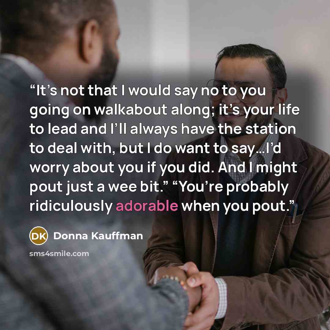 “It’s not that I would say no to you going on walkabout along; it’s your life to lead and I’ll always have the station to deal with, but I do want to say…I’d worry about you if you did. And I might pout just a wee bit.” “You’re probably ridiculously adorable when you pout.” quote by Donna Kauffman