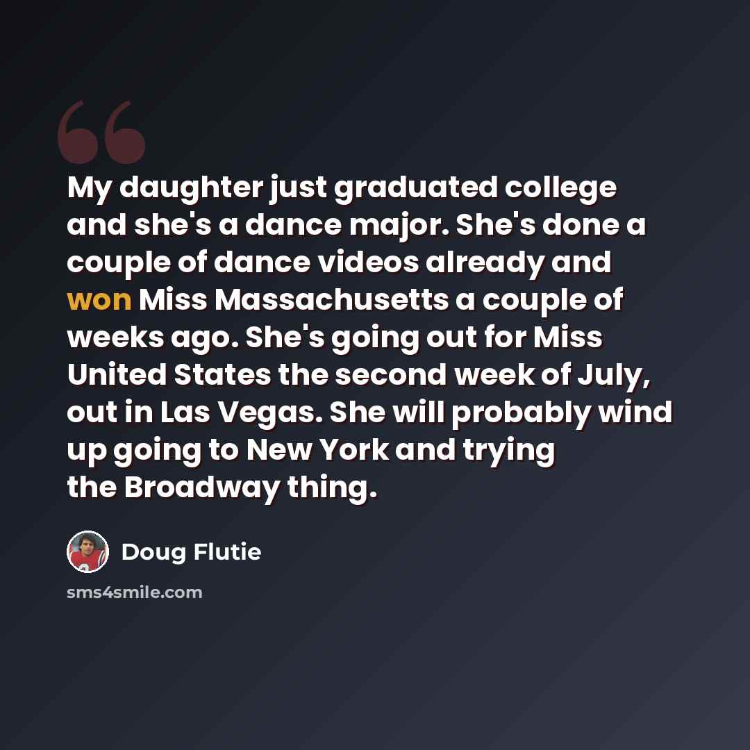 “My daughter just graduated college and she's a dance major. She's done a couple of dance videos already and won Miss Massachusetts a couple of weeks ago. She's going out for Miss United States the second week of July, out in Las Vegas. She will probably wind up going to New York and trying the…” quote by Doug Flutie