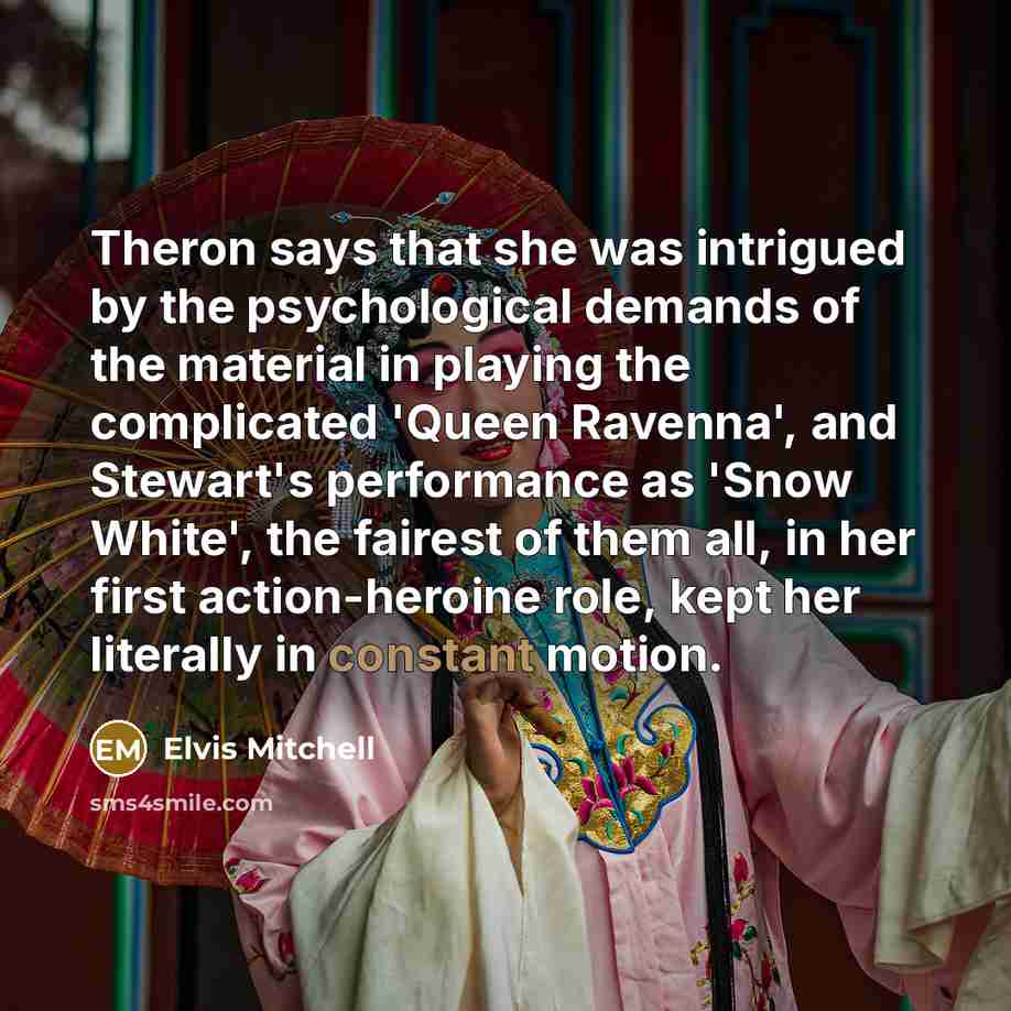 “Theron says that she was intrigued by the psychological demands of the material in playing the complicated 'Queen Ravenna', and Stewart's performance as 'Snow White', the fairest of them all, in her first action-heroine role, kept her literally in constant motion.” quote by Elvis Mitchell