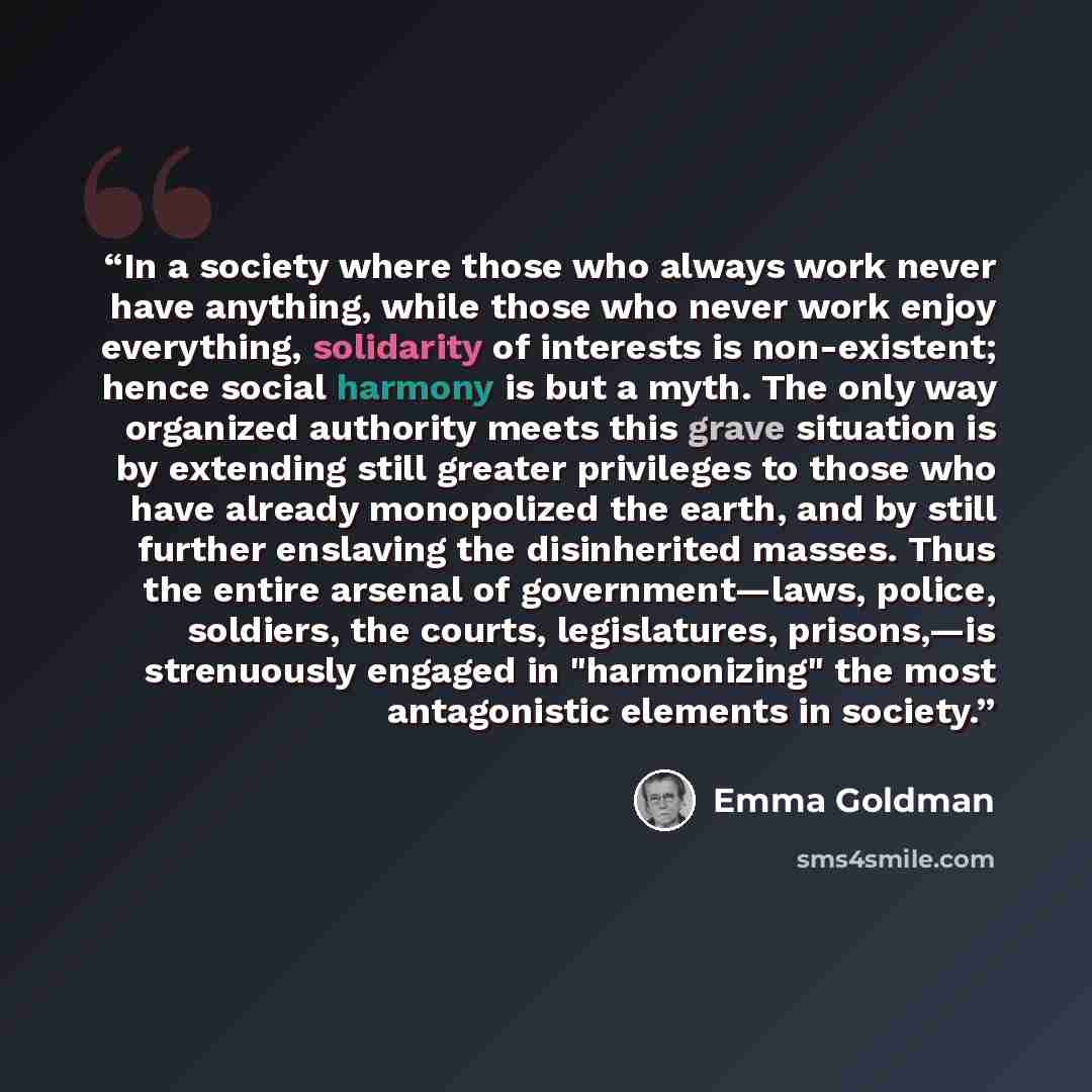 “In a society where those who always work never have anything, while those who never work enjoy everything, solidarity of interests is non-existent; hence social harmony is but a myth. The only way organized authority meets this grave situation is by extending still greater privileges to those who…” quote by Emma Goldman