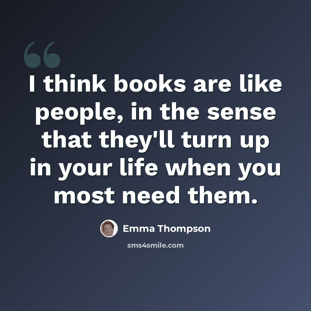 “I think books are like people, in the sense that they'll turn up in your life when you most need them.” quote by Emma Thompson