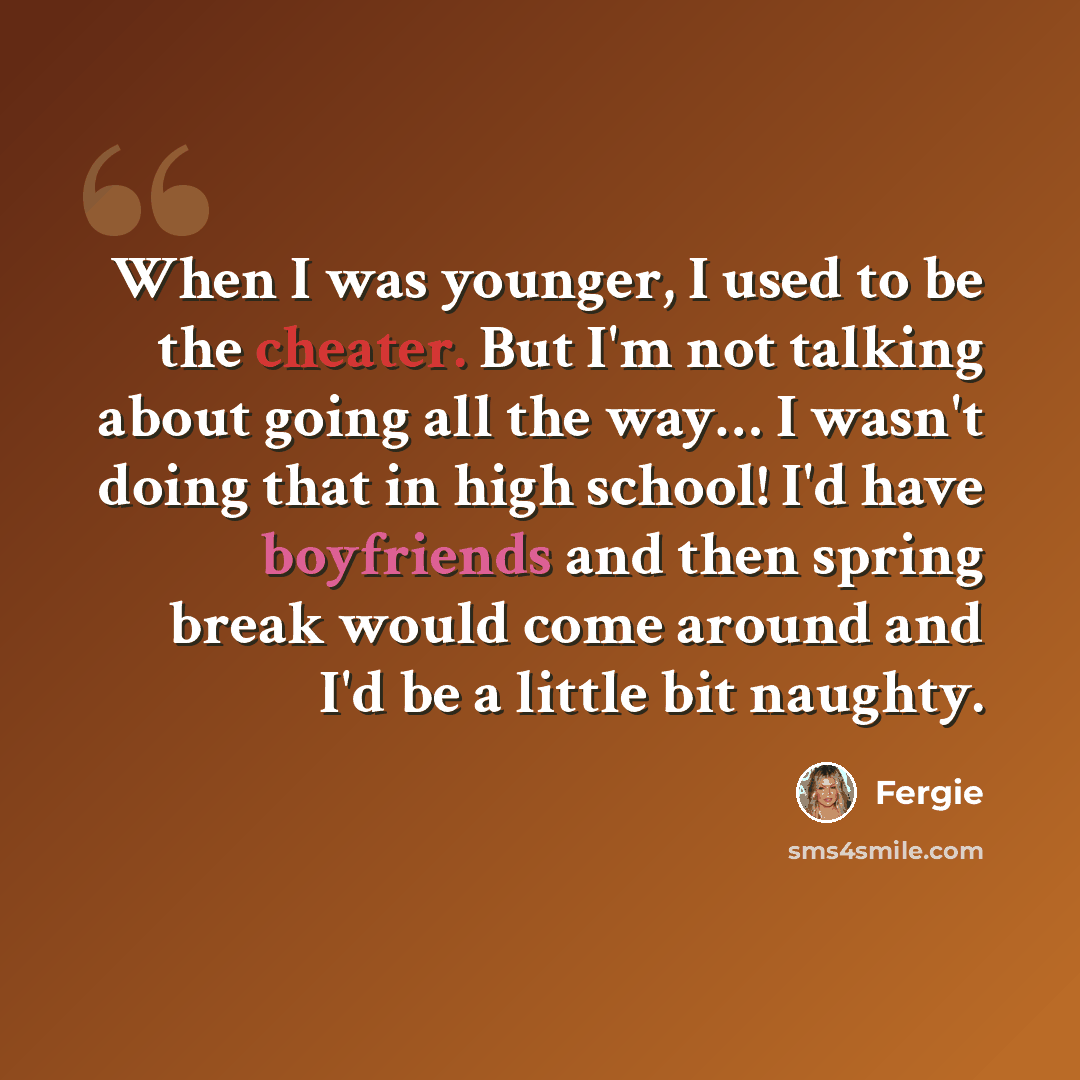 “When I was younger, I used to be the cheater. But I'm not talking about going all the way… I wasn't doing that in high school! I'd have boyfriends and then spring break would come around and I'd be a little bit naughty.” quote by Fergie
