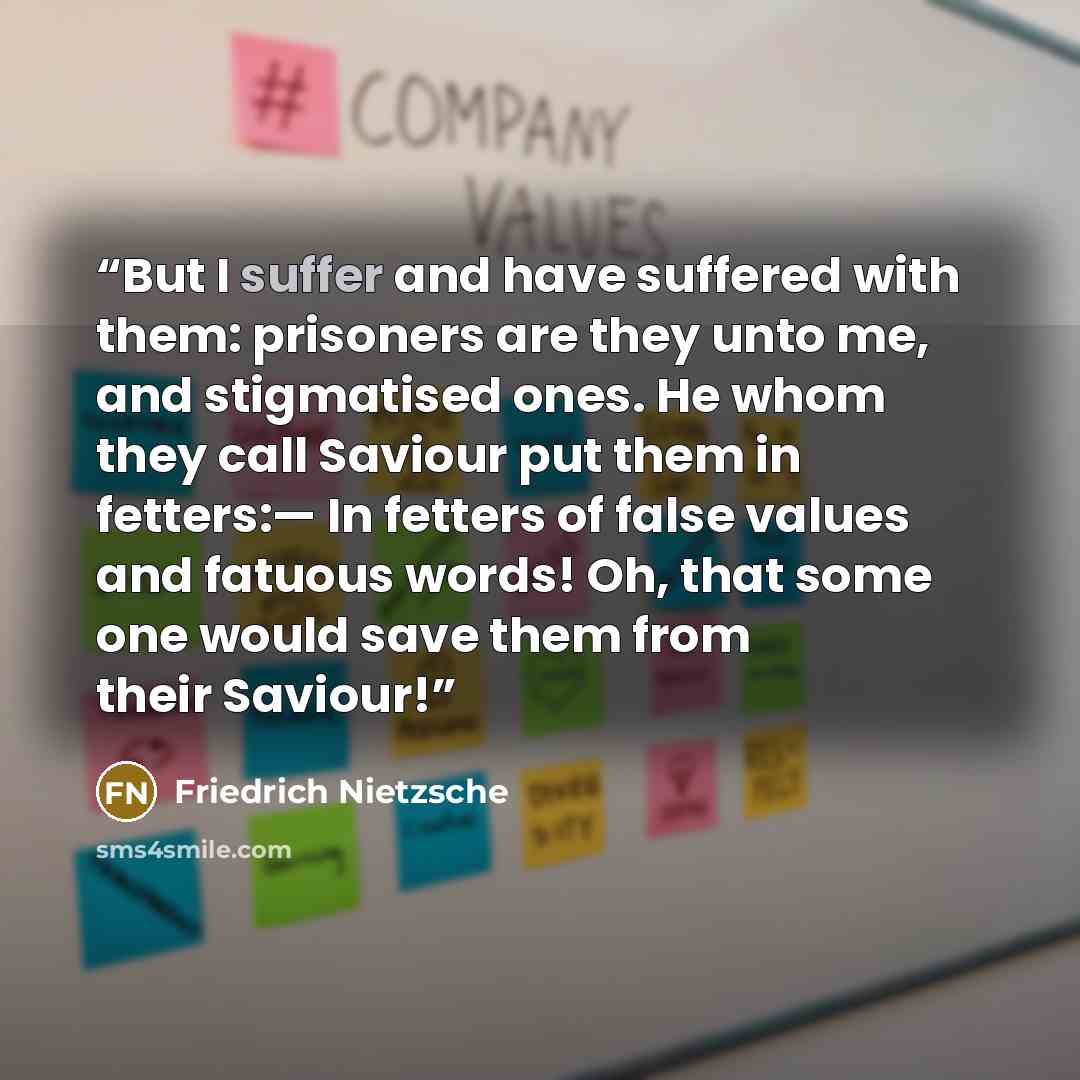 “But I suffer and have suffered with them: prisoners are they unto me, and stigmatised ones. He whom they call Saviour put them in fetters:— In fetters of false values and fatuous words! Oh, that some one would save them from their Saviour!” quote by Friedrich Nietzsche