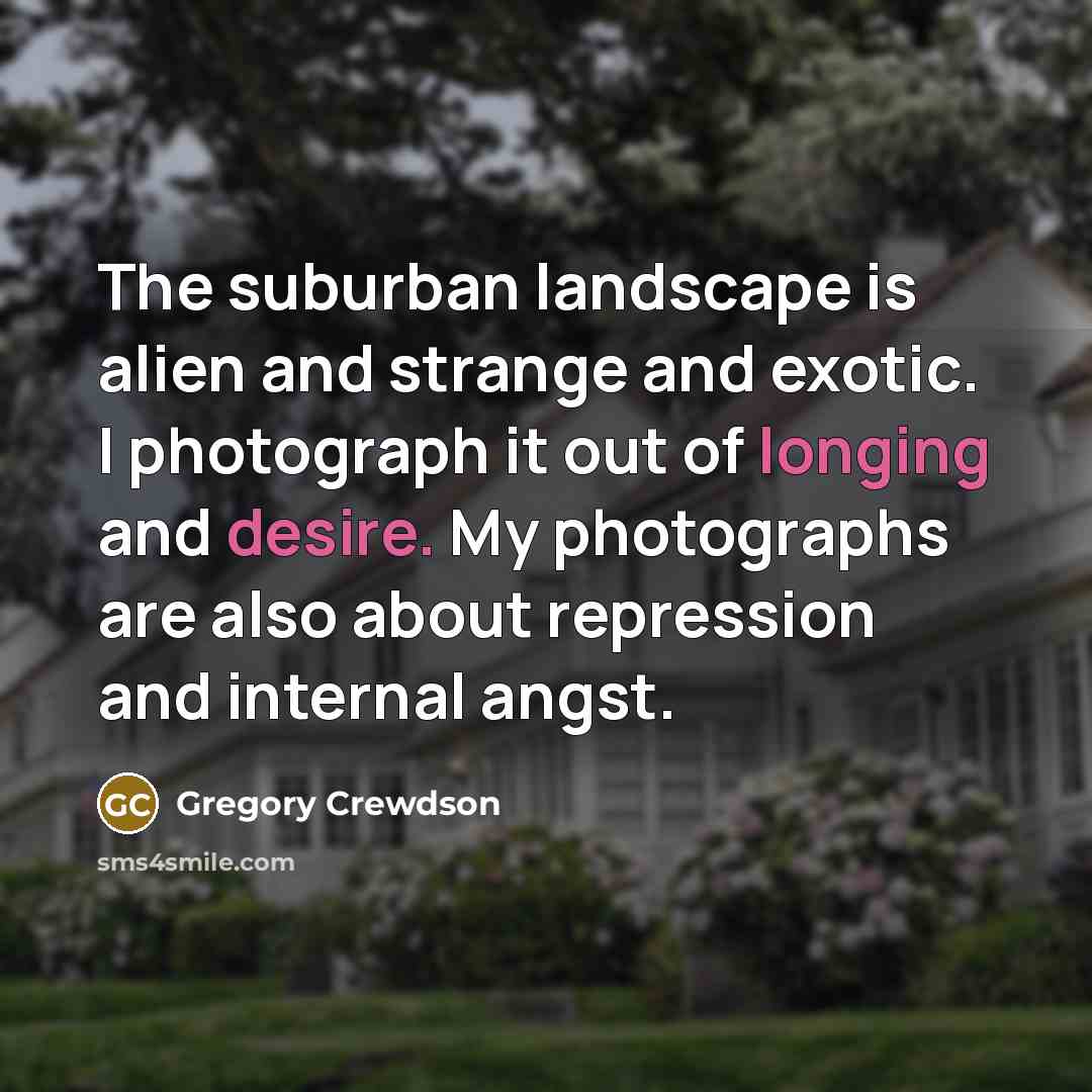 “The suburban landscape is alien and strange and exotic. I photograph it out of longing and desire. My photographs are also about repression and internal angst.” quote by Gregory Crewdson