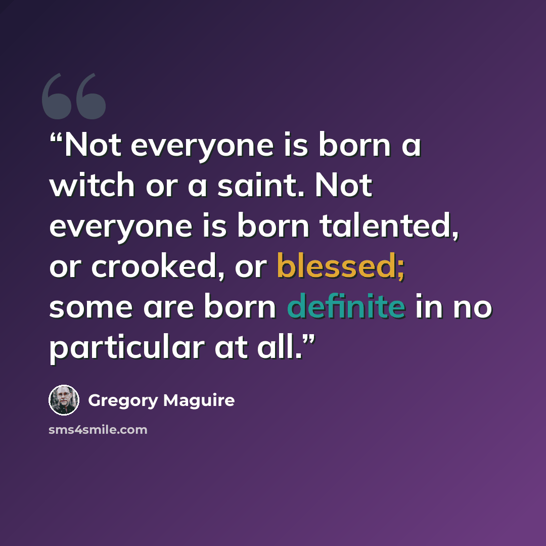 “Not everyone is born a witch or a saint. Not everyone is born talented, or crooked, or blessed; some are born definite in no particular at all.” quote by Gregory Maguire