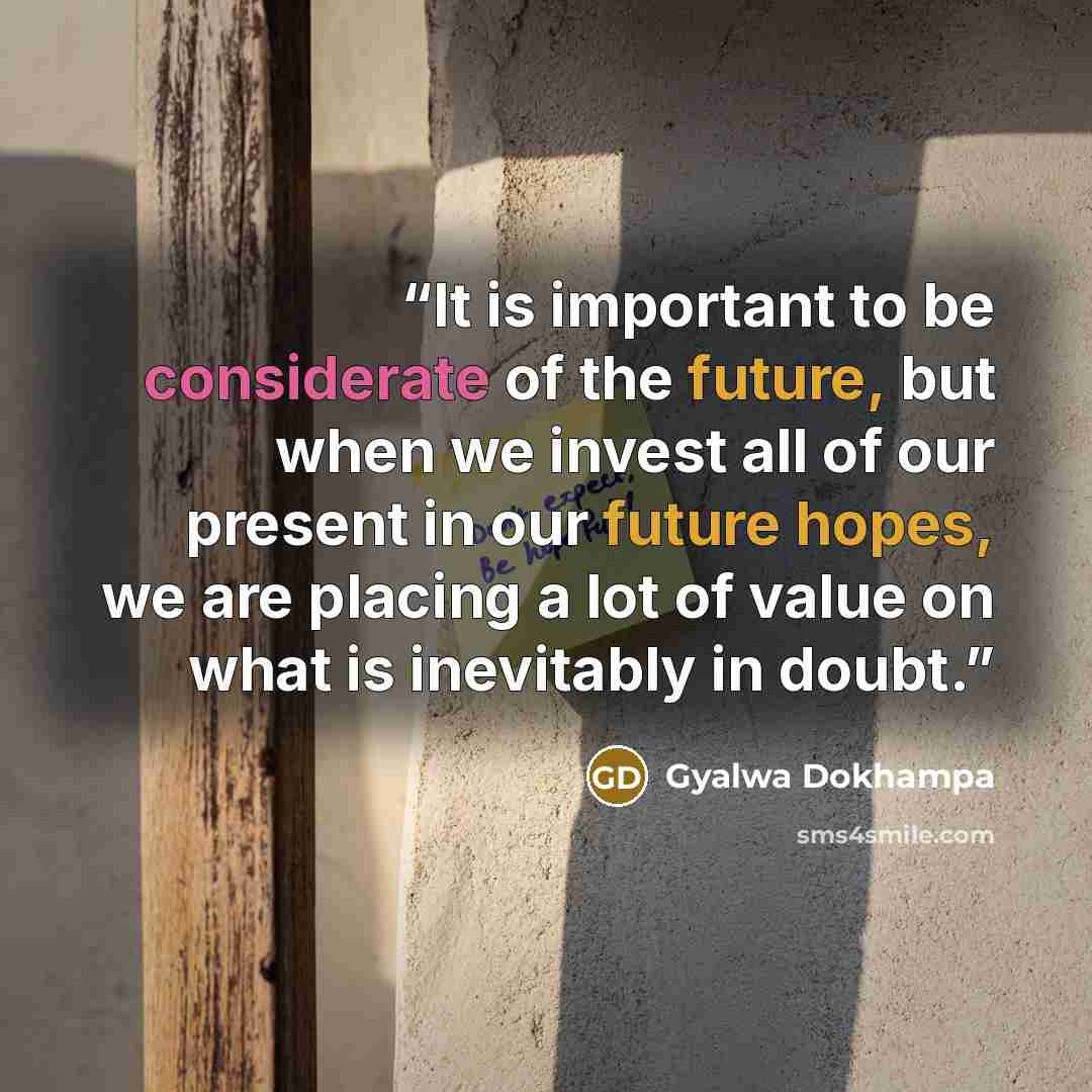 “It is important to be considerate of the future, but when we invest all of our present in our future hopes, we are placing a lot of value on what is inevitably in doubt.” quote by Gyalwa Dokhampa