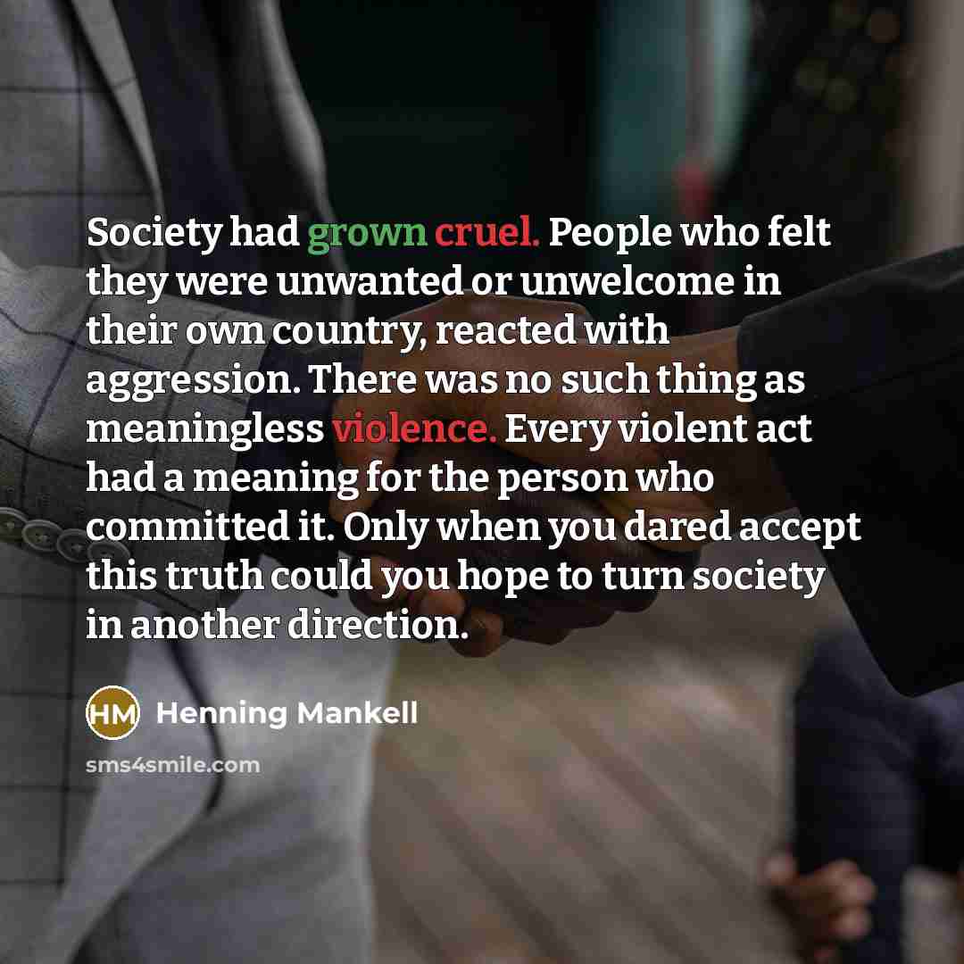 “Society had grown cruel. People who felt they were unwanted or unwelcome in their own country, reacted with aggression. There was no such thing as meaningless violence. Every violent act had a meaning for the person who committed it. Only when you dared accept this truth could you hope to turn…” quote by Henning Mankell