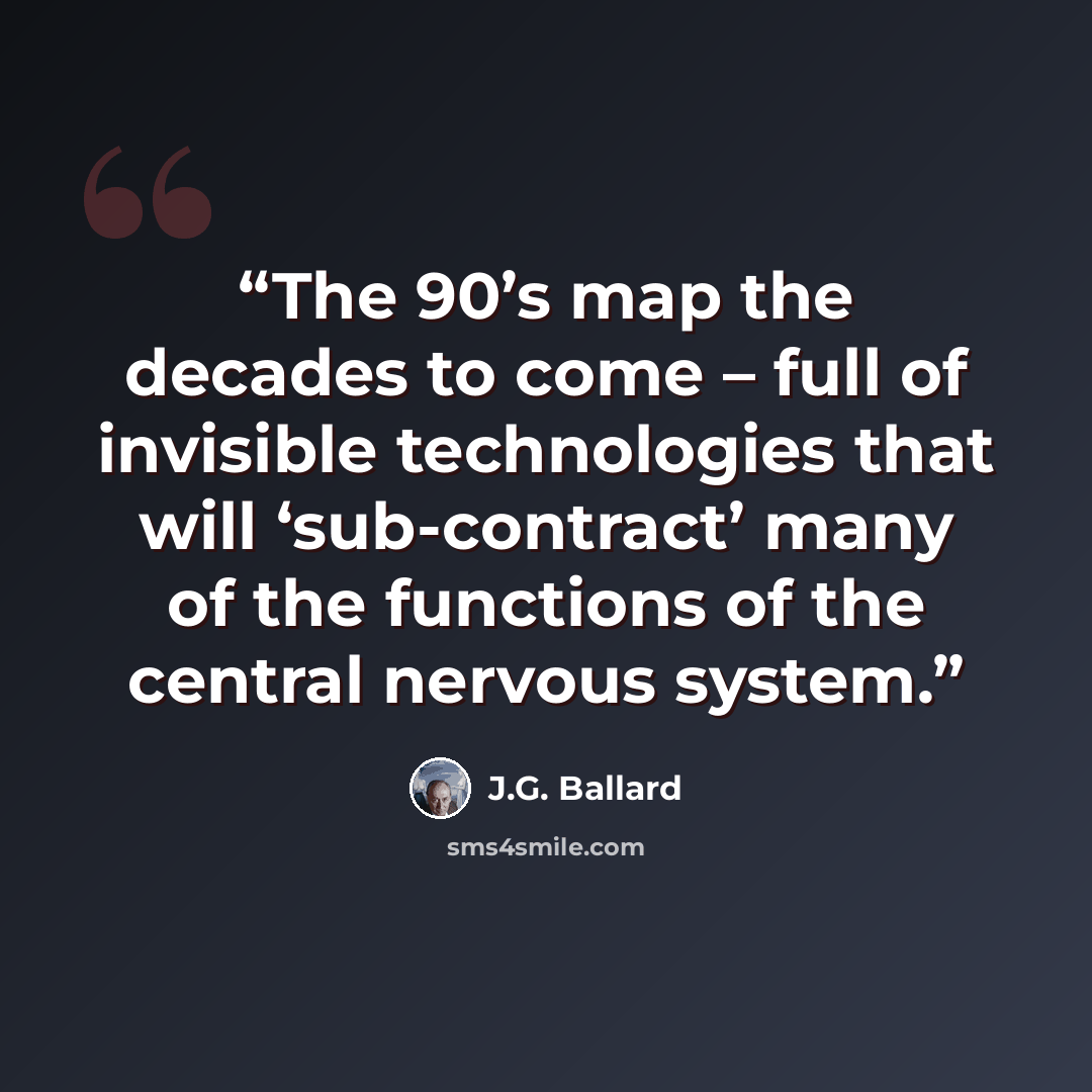 “The 90’s map the decades to come – full of invisible technologies that will ‘sub-contract’ many of the functions of the central nervous system.” quote by J.G. Ballard