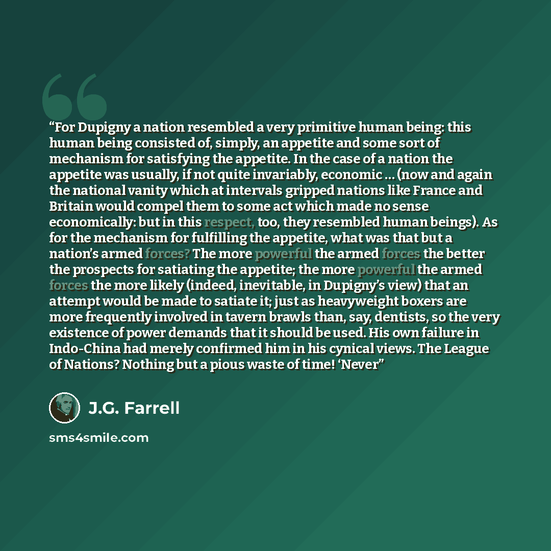 “For Dupigny a nation resembled a very primitive human being: this human being consisted of, simply, an appetite and some sort of mechanism for satisfying the appetite. In the case of a nation the appetite was usually, if not quite invariably, economic … (now and again the national vanity which at…” quote by J.G. Farrell