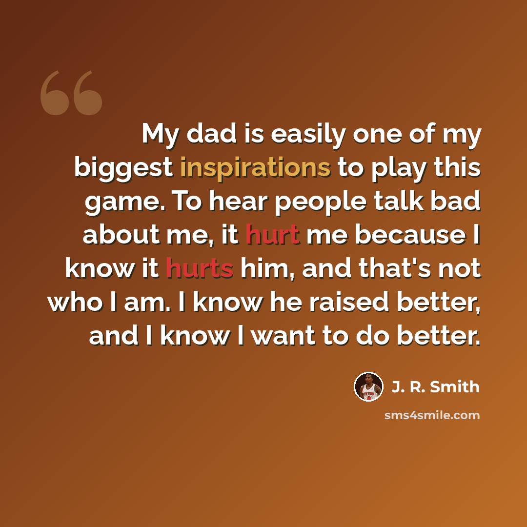 “My dad is easily one of my biggest inspirations to play this game. To hear people talk bad about me, it hurt me because I know it hurts him, and that's not who I am. I know he raised better, and I know I want to do better.” quote by J. R. Smith
