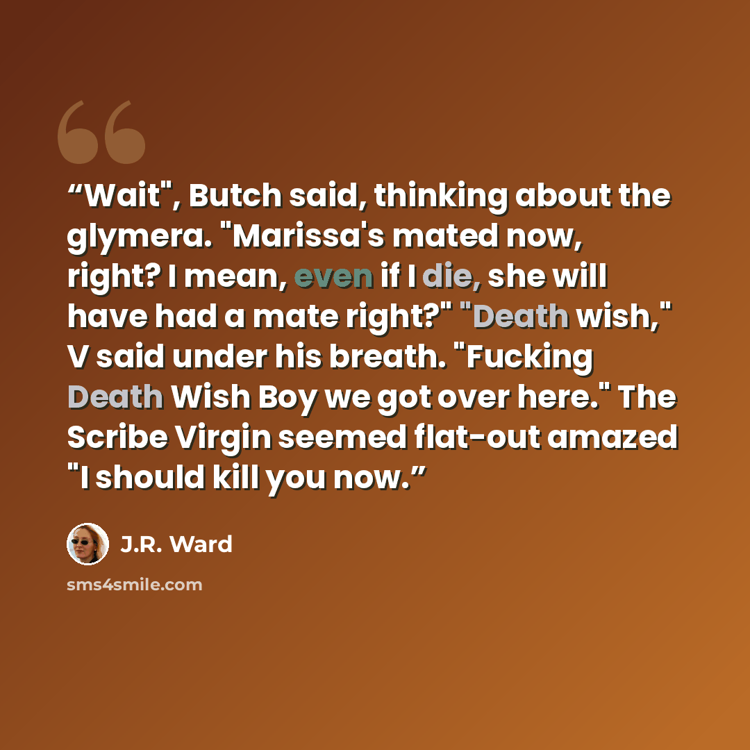 “Wait", Butch said, thinking about the glymera. "Marissa's mated now, right? I mean, even if I die, she will have had a mate right?" "Death wish," V said under his breath. "Fucking Death Wish Boy we got over here." The Scribe Virgin seemed flat-out amazed "I should kill you now.” quote by J.R. Ward