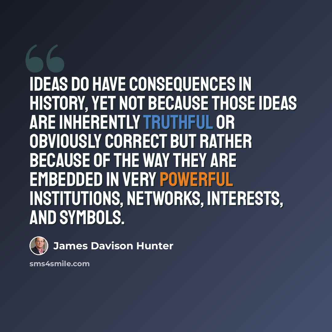 “Ideas do have consequences in history, yet not because those ideas are inherently truthful or obviously correct but rather because of the way they are embedded in very powerful institutions, networks, interests, and symbols.” quote by James Davison Hunter