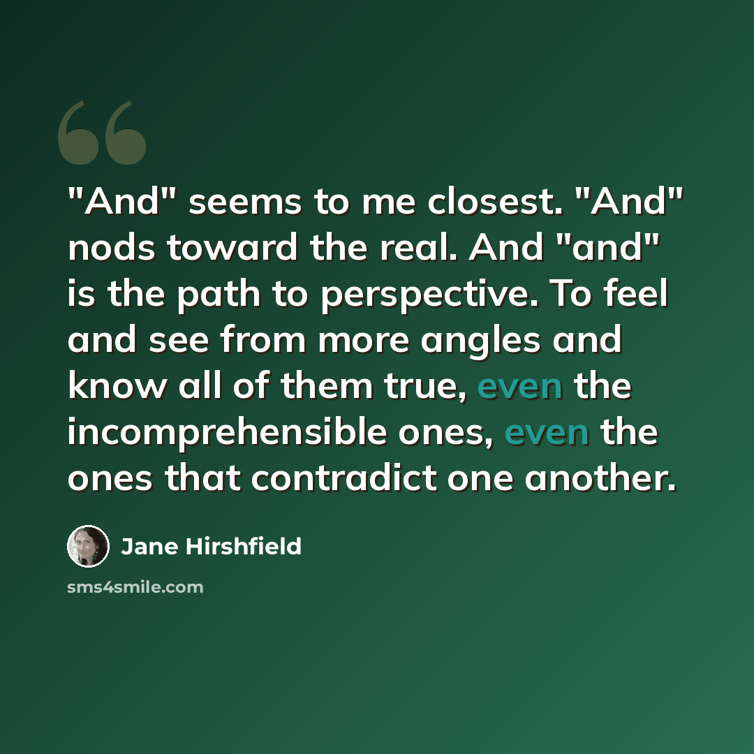 “"And" seems to me closest. "And" nods toward the real. And "and" is the path to perspective. To feel and see from more angles and know all of them true, even the incomprehensible ones, even the ones that contradict one another.” quote by Jane Hirshfield