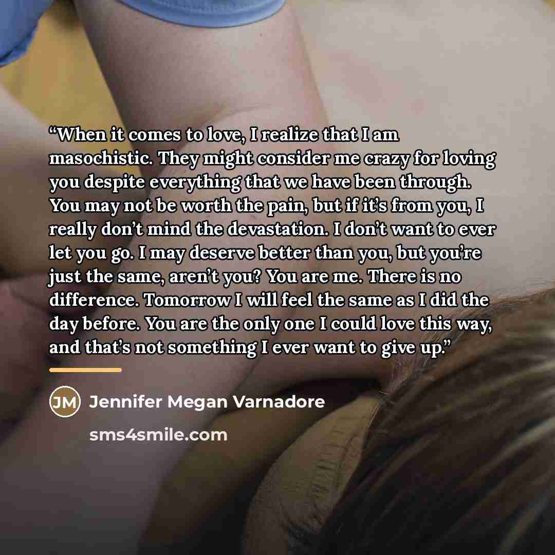 “When it comes to love, I realize that I am masochistic. They might consider me crazy for loving you despite everything that we have been through. You may not be worth the pain, but if it’s from you, I really don’t mind the devastation. I don’t want to ever let you go. I may deserve better than…” quote by Jennifer Megan Varnadore