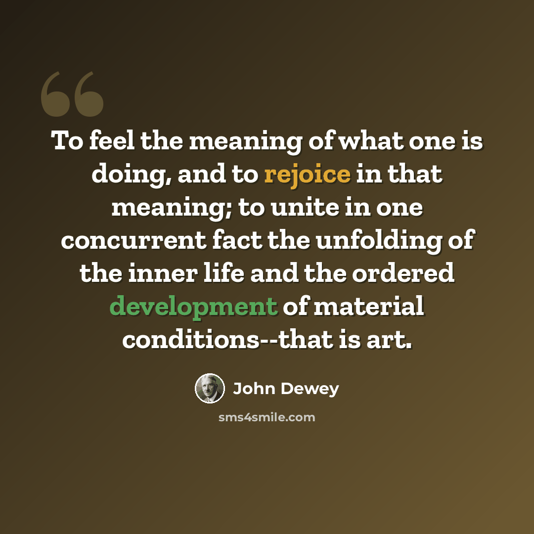 “To feel the meaning of what one is doing, and to rejoice in that meaning; to unite in one concurrent fact the unfolding of the inner life and the ordered development of material conditions--that is art.” quote by John Dewey