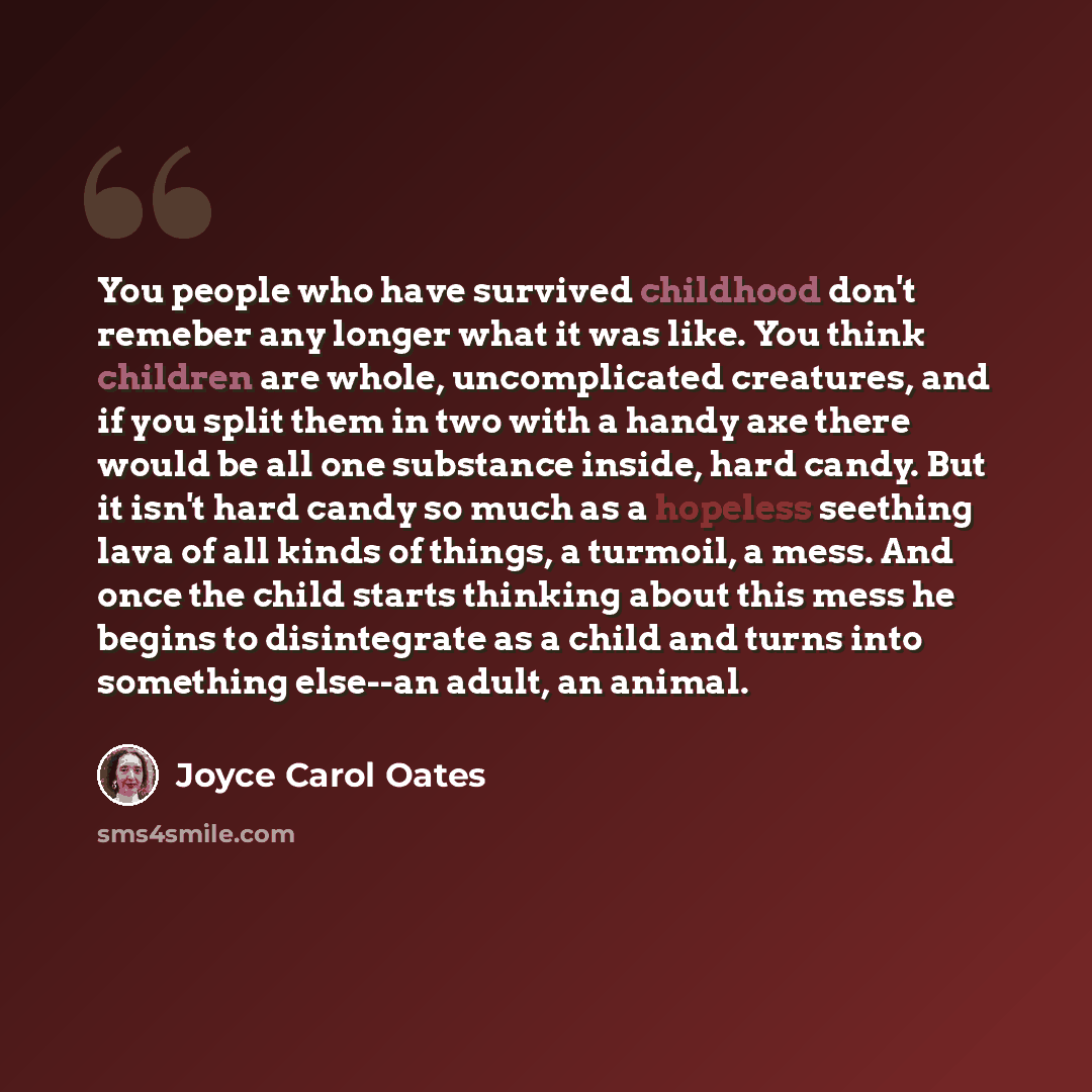 “You people who have survived childhood don't remeber any longer what it was like. You think children are whole, uncomplicated creatures, and if you split them in two with a handy axe there would be all one substance inside, hard candy. But it isn't hard candy so much as a hopeless seething lava of…” quote by Joyce Carol Oates