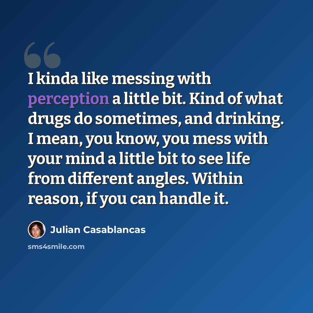 “I kinda like messing with perception a little bit. Kind of what drugs do sometimes, and drinking. I mean, you know, you mess with your mind a little bit to see life from different angles. Within reason, if you can handle it.” quote by Julian Casablancas