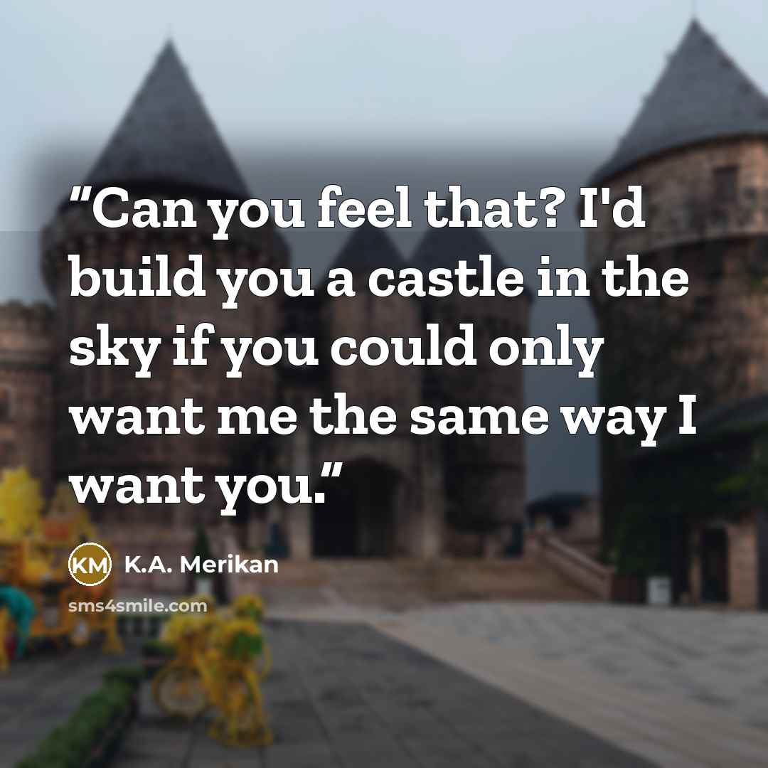 “Can you feel that? I'd build you a castle in the sky if you could only want me the same way I want you.” quote by K.A. Merikan