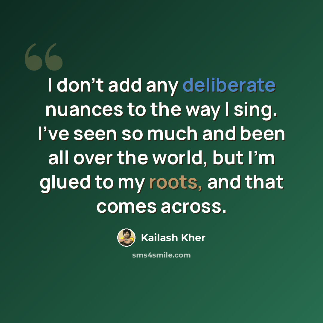 “I don't add any deliberate nuances to the way I sing. I've seen so much and been all over the world, but I'm glued to my roots, and that comes across.” quote by Kailash Kher