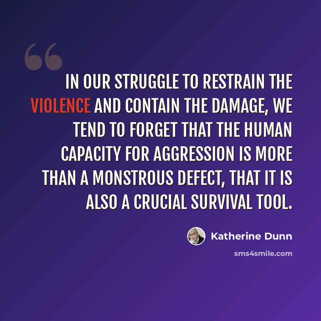 “In our struggle to restrain the violence and contain the damage, we tend to forget that the human capacity for aggression is more than a monstrous defect, that it is also a crucial survival tool.” quote by Katherine Dunn