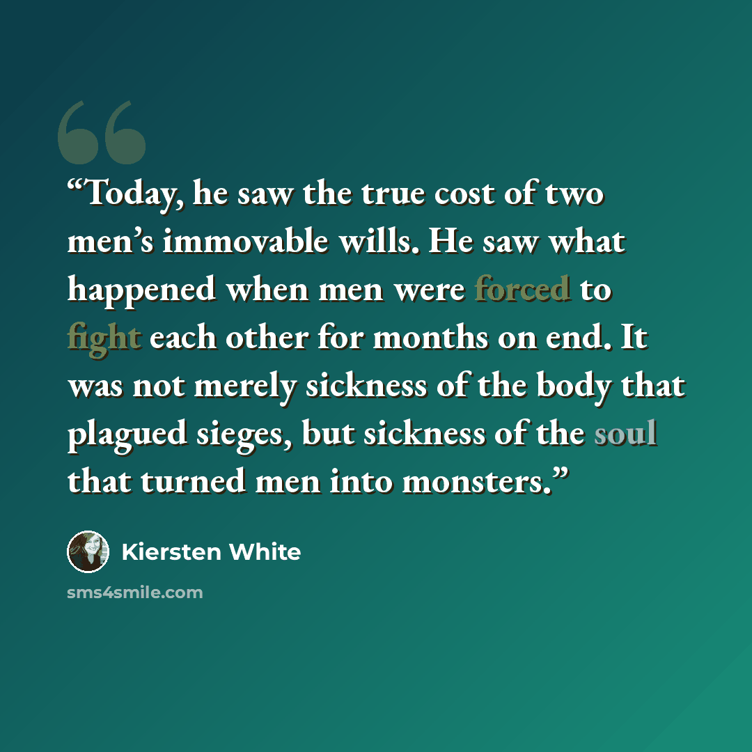 “Today, he saw the true cost of two men’s immovable wills. He saw what happened when men were forced to fight each other for months on end. It was not merely sickness of the body that plagued sieges, but sickness of the soul that turned men into monsters.” quote by Kiersten White