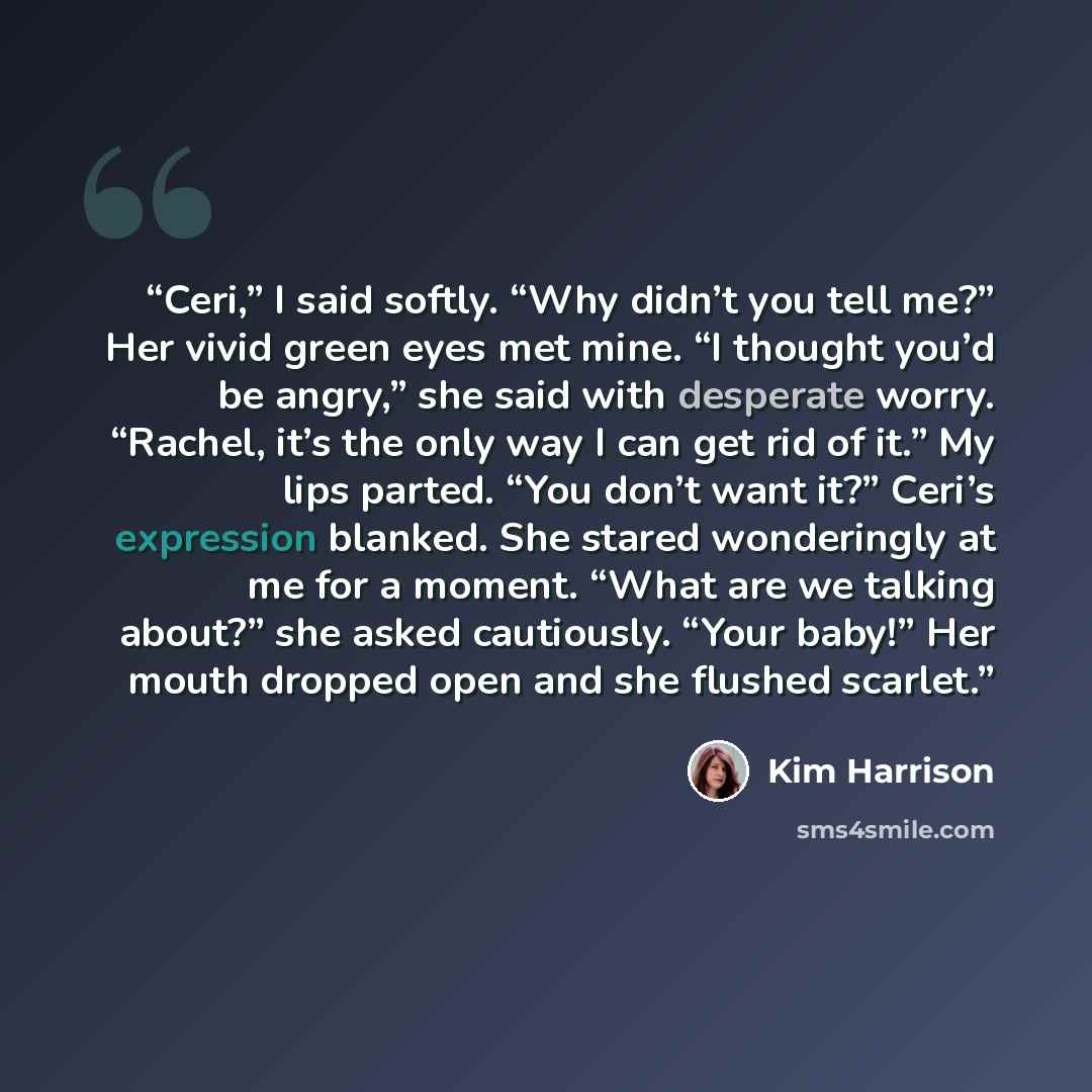 “Ceri,” I said softly. “Why didn’t you tell me?” Her vivid green eyes met mine. “I thought you’d be angry,” she said with desperate worry. “Rachel, it’s the only way I can get rid of it.” My lips parted. “You don’t want it?” Ceri’s expression blanked. She stared wonderingly at me for a moment…” quote by Kim Harrison
