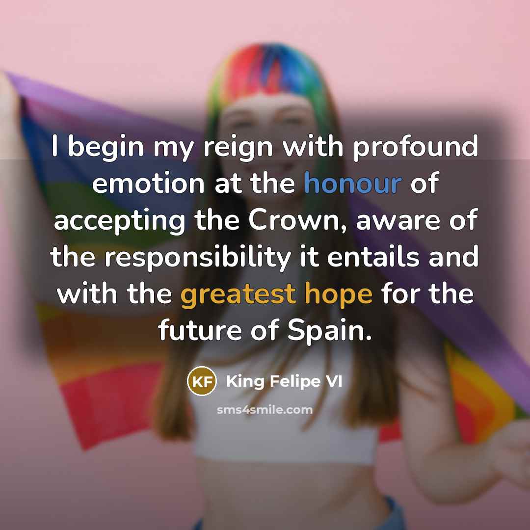 “I begin my reign with profound emotion at the honour of accepting the Crown, aware of the responsibility it entails and with the greatest hope for the future of Spain.” quote by King Felipe VI