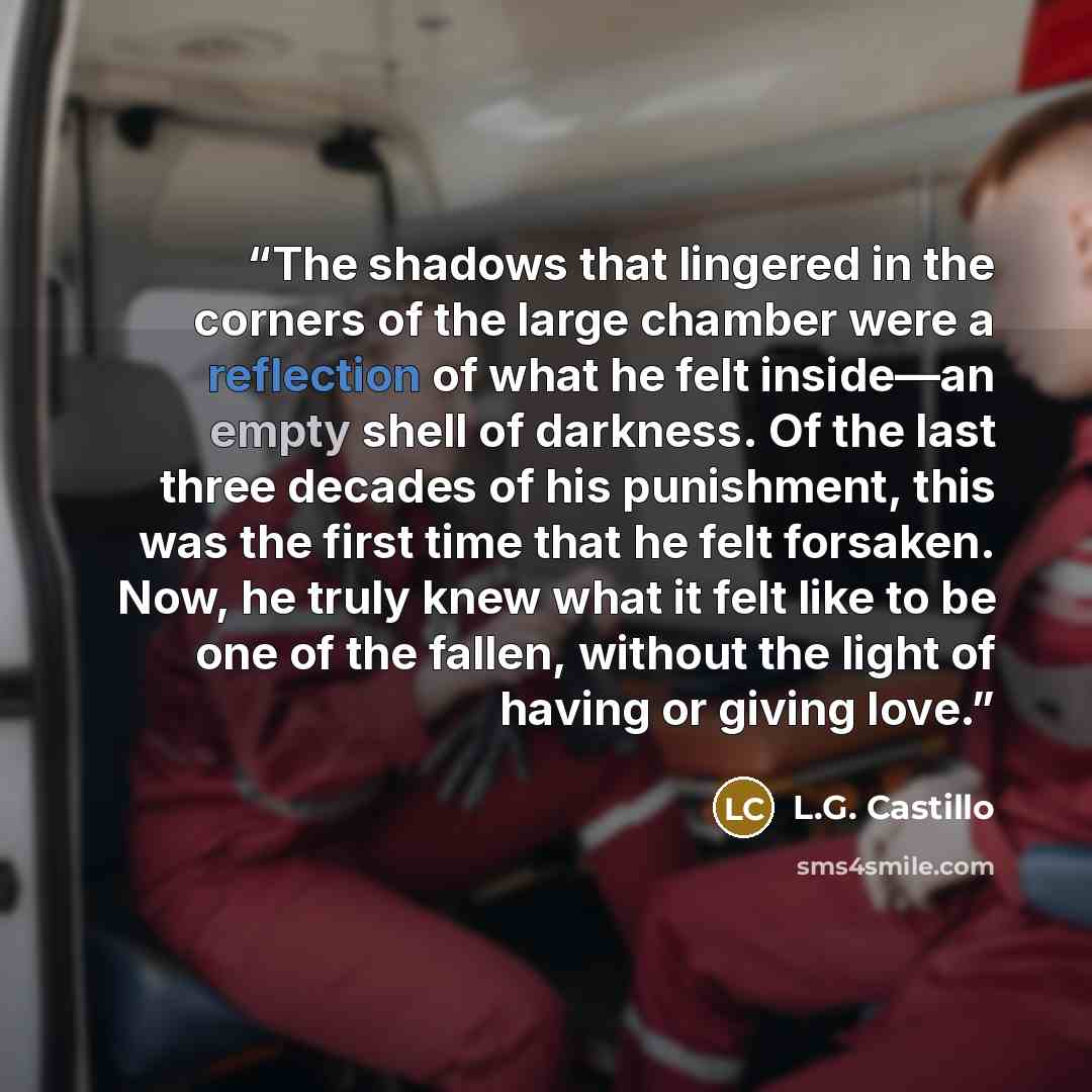 “The shadows that lingered in the corners of the large chamber were a reflection of what he felt inside—an empty shell of darkness. Of the last three decades of his punishment, this was the first time that he felt forsaken. Now, he truly knew what it felt like to be one of the fallen, without the…” quote by L.G. Castillo