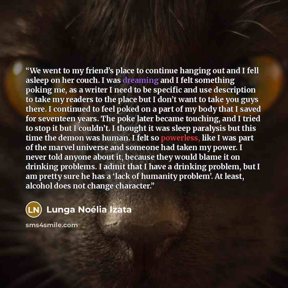 “We went to my friend’s place to continue hanging out and I fell asleep on her couch. I was dreaming and I felt something poking me, as a writer I need to be specific and use description to take my readers to the place but I don’t want to take you guys there. I continued to feel poked on a part of…” quote by Lunga Noélia Izata
