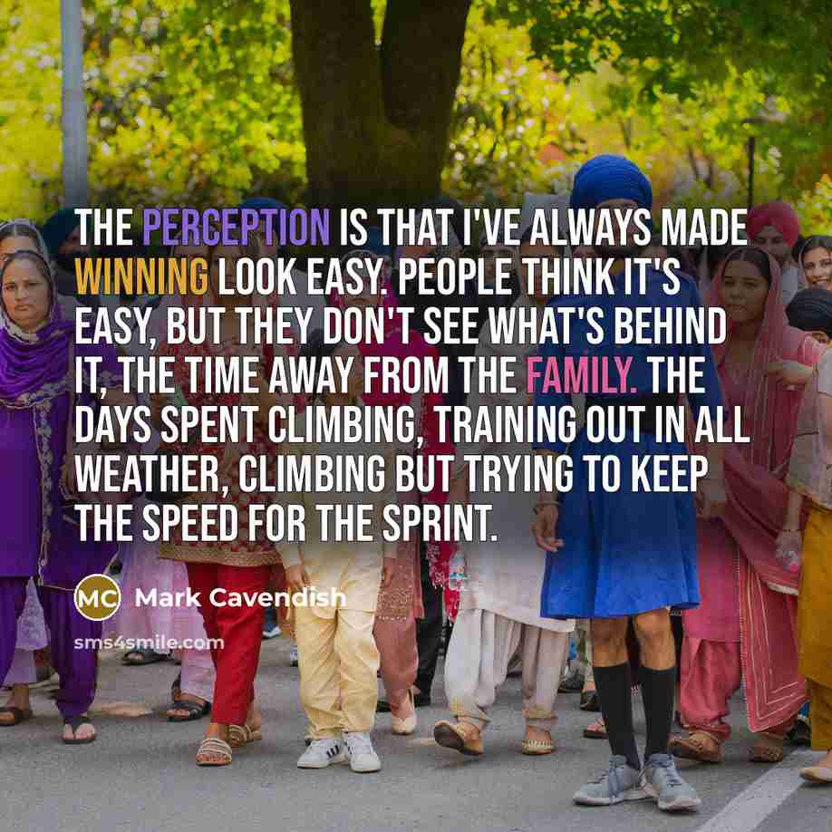 “The perception is that I've always made winning look easy. People think it's easy, but they don't see what's behind it, the time away from the family. The days spent climbing, training out in all weather, climbing but trying to keep the speed for the sprint.” quote by Mark Cavendish