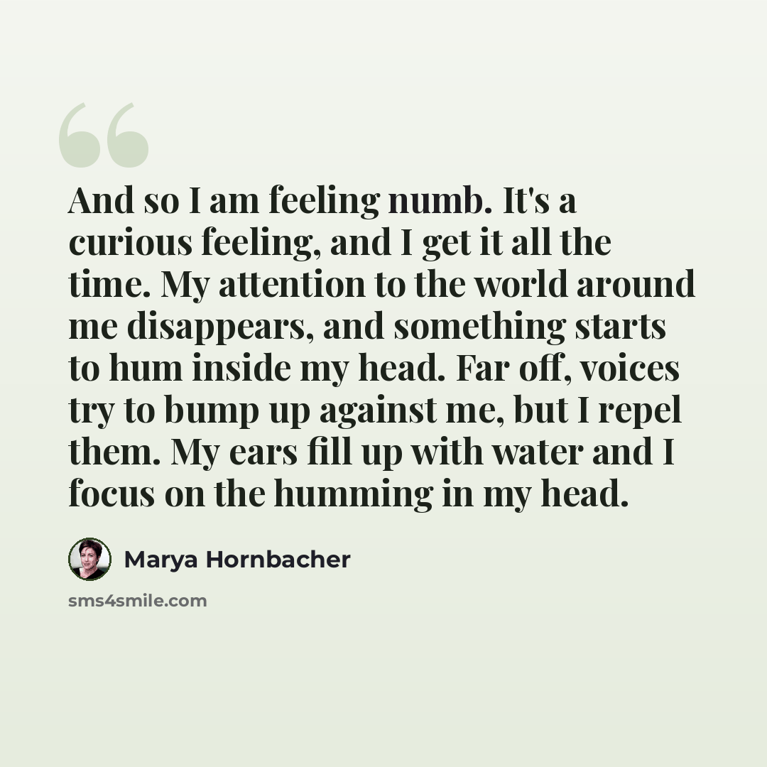 “And so I am feeling numb. It's a curious feeling, and I get it all the time. My attention to the world around me disappears, and something starts to hum inside my head. Far off, voices try to bump up against me, but I repel them. My ears fill up with water and I focus on the humming in my head.” quote by Marya Hornbacher