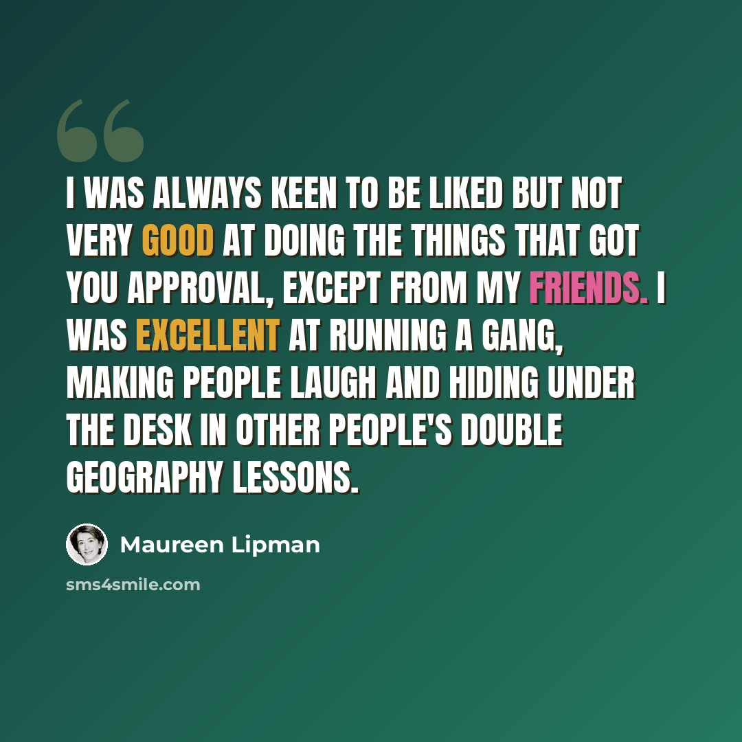 “I was always keen to be liked but not very good at doing the things that got you approval, except from my friends. I was excellent at running a gang, making people laugh and hiding under the desk in other people's double geography lessons.” quote by Maureen Lipman