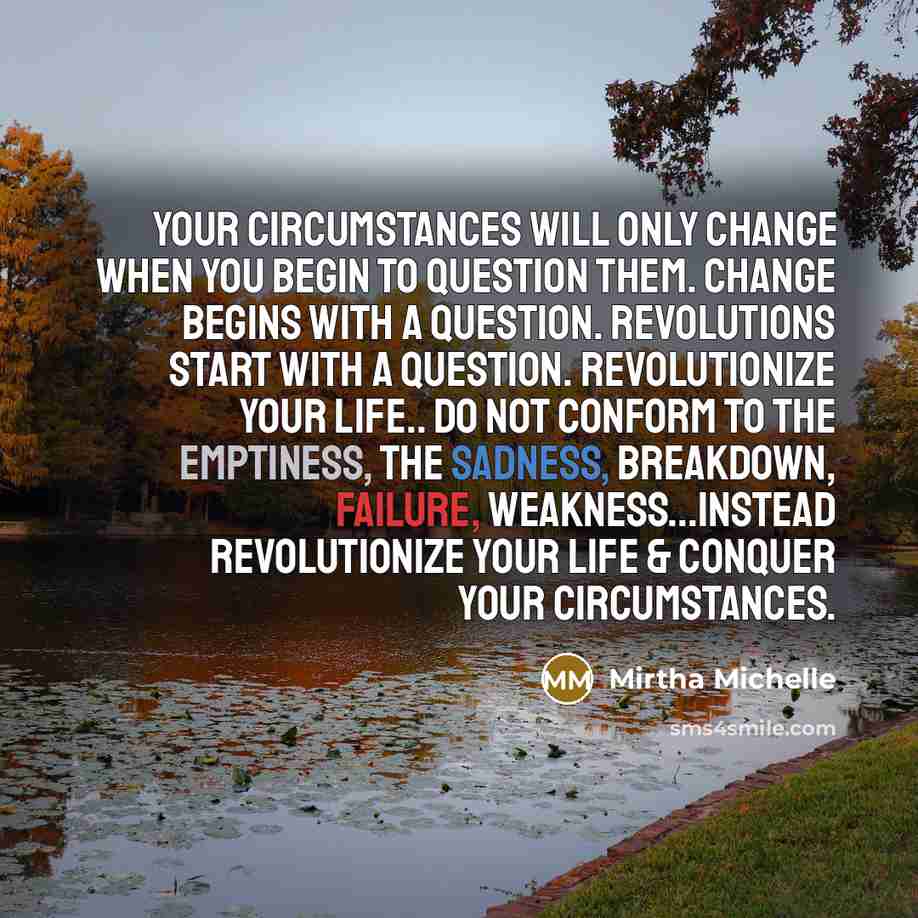 “Your circumstances will only change when you begin to question them. Change begins with a question. Revolutions start with a question. Revolutionize your life.. Do not conform to the emptiness, the sadness, breakdown, failure, weakness...instead REVOLUTIONIZE your life & CONQUER your circumstances.” quote by Mirtha Michelle