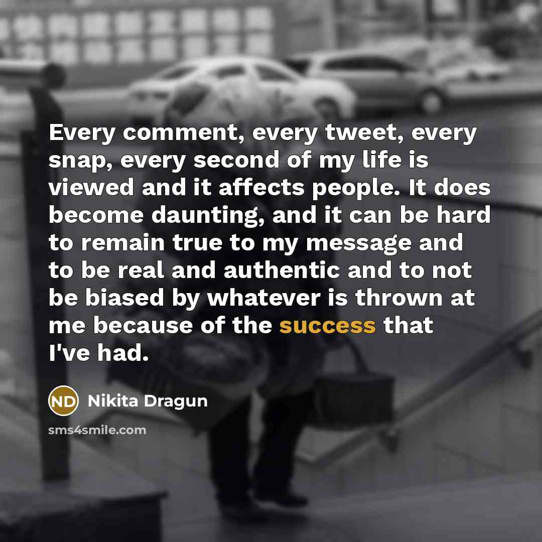 “Every comment, every tweet, every snap, every second of my life is viewed and it affects people. It does become daunting, and it can be hard to remain true to my message and to be real and authentic and to not be biased by whatever is thrown at me because of the success that I've had.” quote by Nikita Dragun