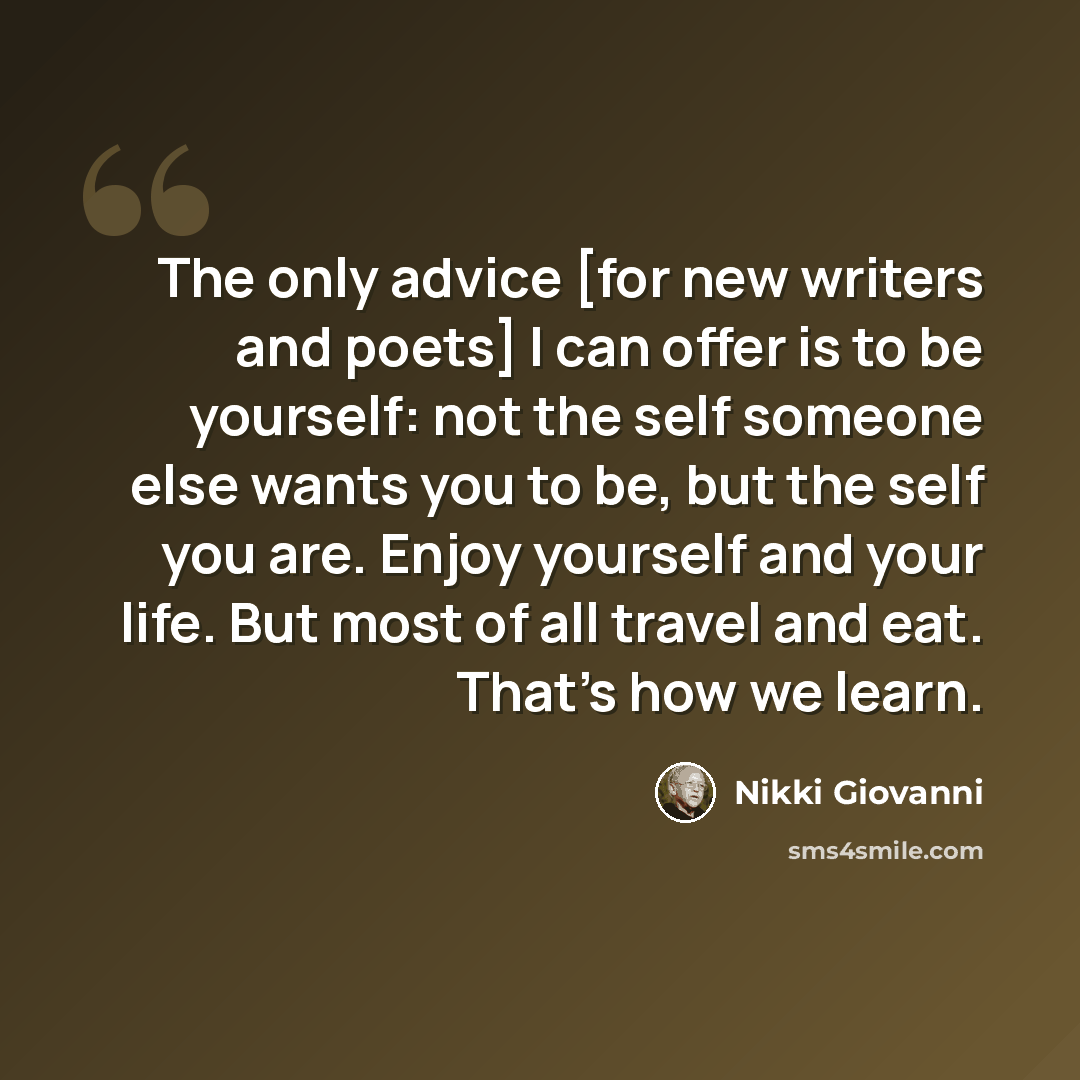 “The only advice [for new writers and poets] I can offer is to be yourself: not the self someone else wants you to be, but the self you are. Enjoy yourself and your life. But most of all travel and eat. That's how we learn.” quote by Nikki Giovanni