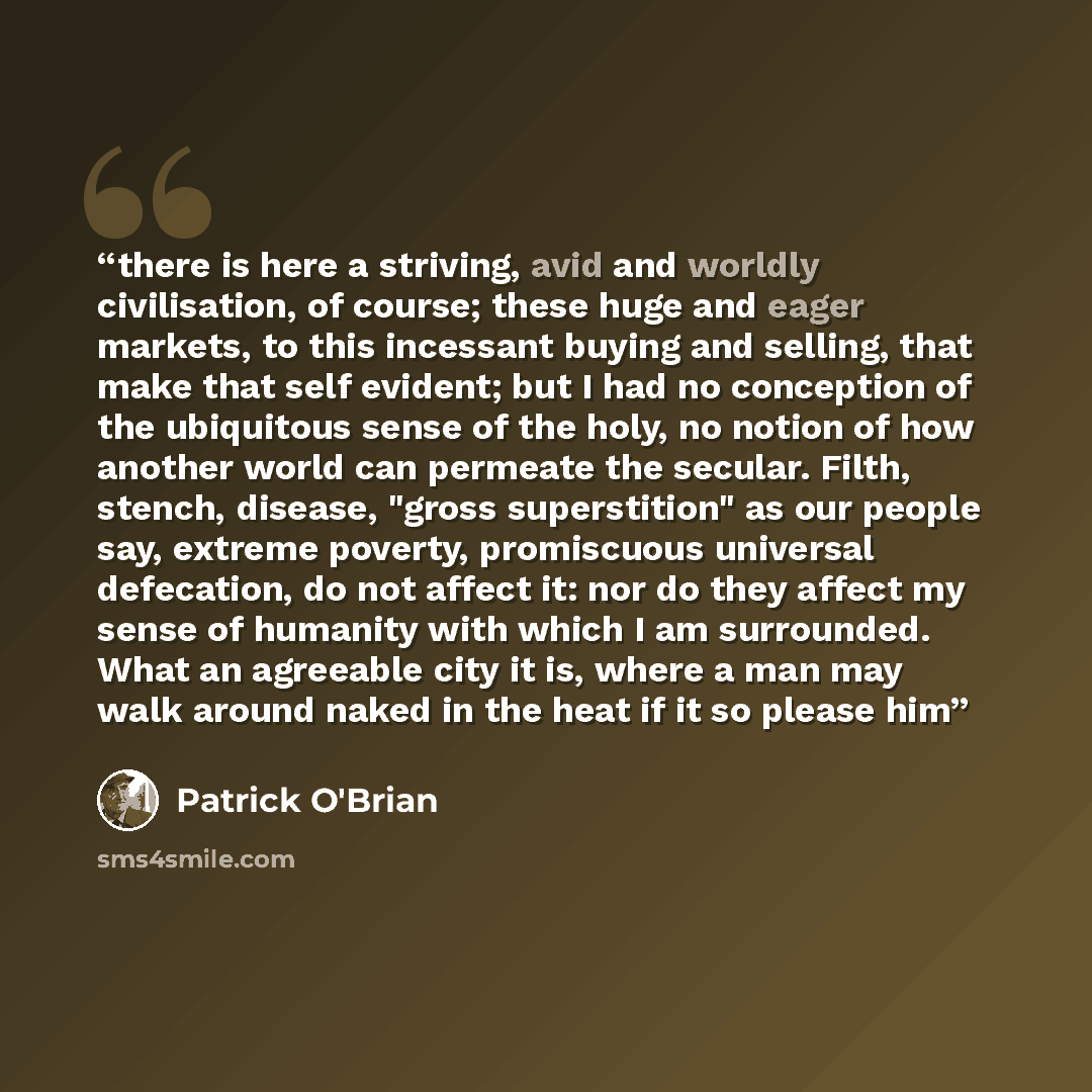 “there is here a striving, avid and worldly civilisation, of course; these huge and eager markets, to this incessant buying and selling, that make that self evident; but I had no conception of the ubiquitous sense of the holy, no notion of how another world can permeate the secular. Filth, stench…” quote by Patrick O'Brian
