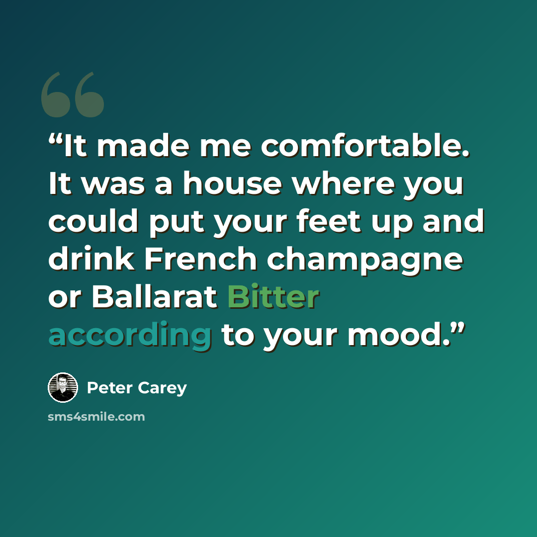 “It made me comfortable. It was a house where you could put your feet up and drink French champagne or Ballarat Bitter according to your mood.” quote by Peter Carey
