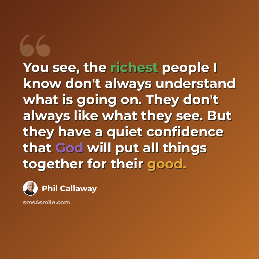 “You see, the richest people I know don't always understand what is going on. They don't always like what they see. But they have a quiet confidence that God will put all things together for their good.” quote by Phil Callaway